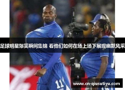 足球明星爆笑瞬间集锦 看他们如何在场上场下展现幽默风采