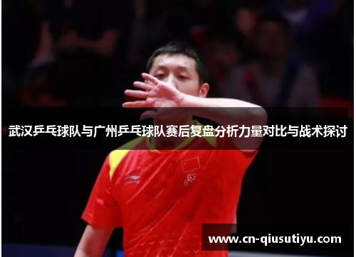 武汉乒乓球队与广州乒乓球队赛后复盘分析力量对比与战术探讨