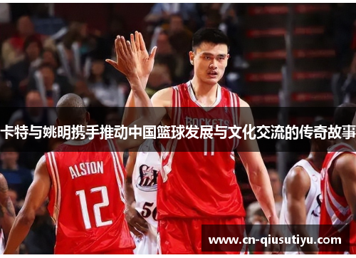 卡特与姚明携手推动中国篮球发展与文化交流的传奇故事