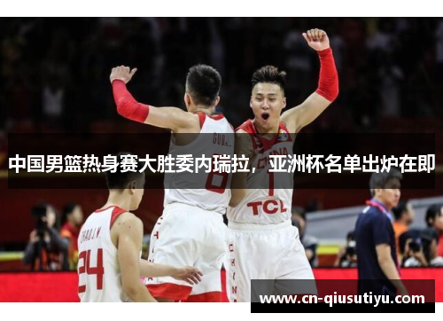 中国男篮热身赛大胜委内瑞拉，亚洲杯名单出炉在即