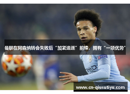 曼联在阿森纳转会失败后“加紧追逐”前锋，拥有“一项优势”
