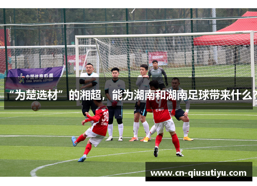 “为楚选材”的湘超，能为湖南和湖南足球带来什么？